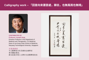 Professor Joseph Sung, Emeritus Professor in the Department of Medicine and Therapeutics, CU Medicine; Dean of Lee Kong Chian School of Medicine, Nanyang Technological University, Singapore<br />
<br />
Calligraphy work featuring an excerpt from Su Shi’s Calm the Waves (節錄於蘇軾《定風波》的 「回首向來蕭瑟處，歸去，也無風雨也無晴」)